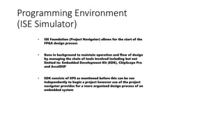 Programming Environment
(ISE Simulator)
• ISE Foundation (Project Navigator) allows for the start of the
FPGA design process
• Runs in background to maintain operation and flow of design
by managing the chain of tools involved including but not
limited to: Embedded Development Kit (EDK), ChipScope Pro
and AccelDSP
• EDK consists of XPS as mentioned before this can be run
independently to begin a project however use of the project
navigator provides for a more organized design process of an
embedded system
 