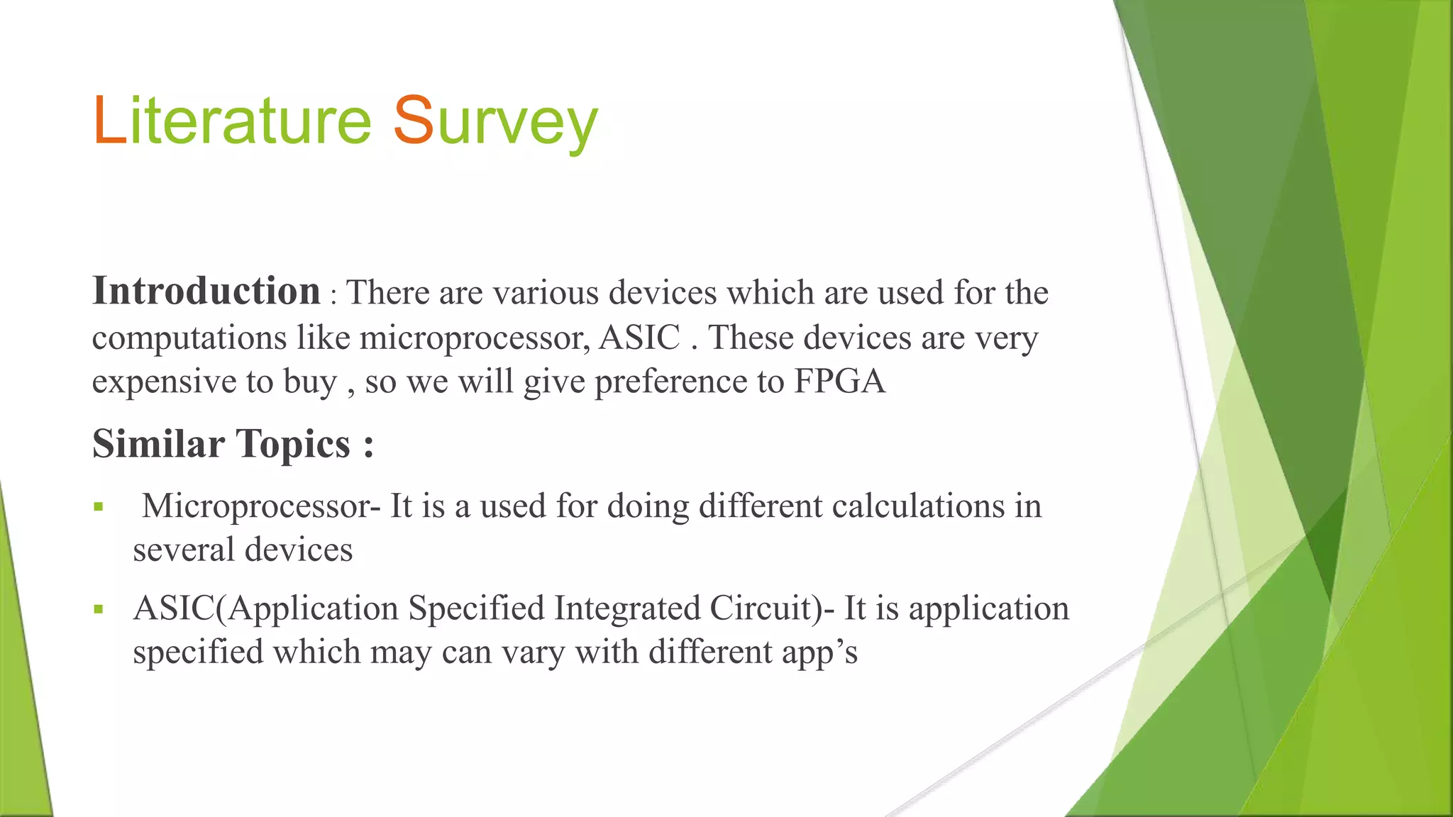 Literature Survey Introduction : There are various devices which are used for the computations like microprocessor, ASIC . These devices are very expensive to buy , so we will give preference to FPGA Similar Topics :  Microprocessor- It is a used for doing different calculations in several devices  ASIC(Application Specified Integrated Circuit)- It is application specified which may can vary with different app’s 