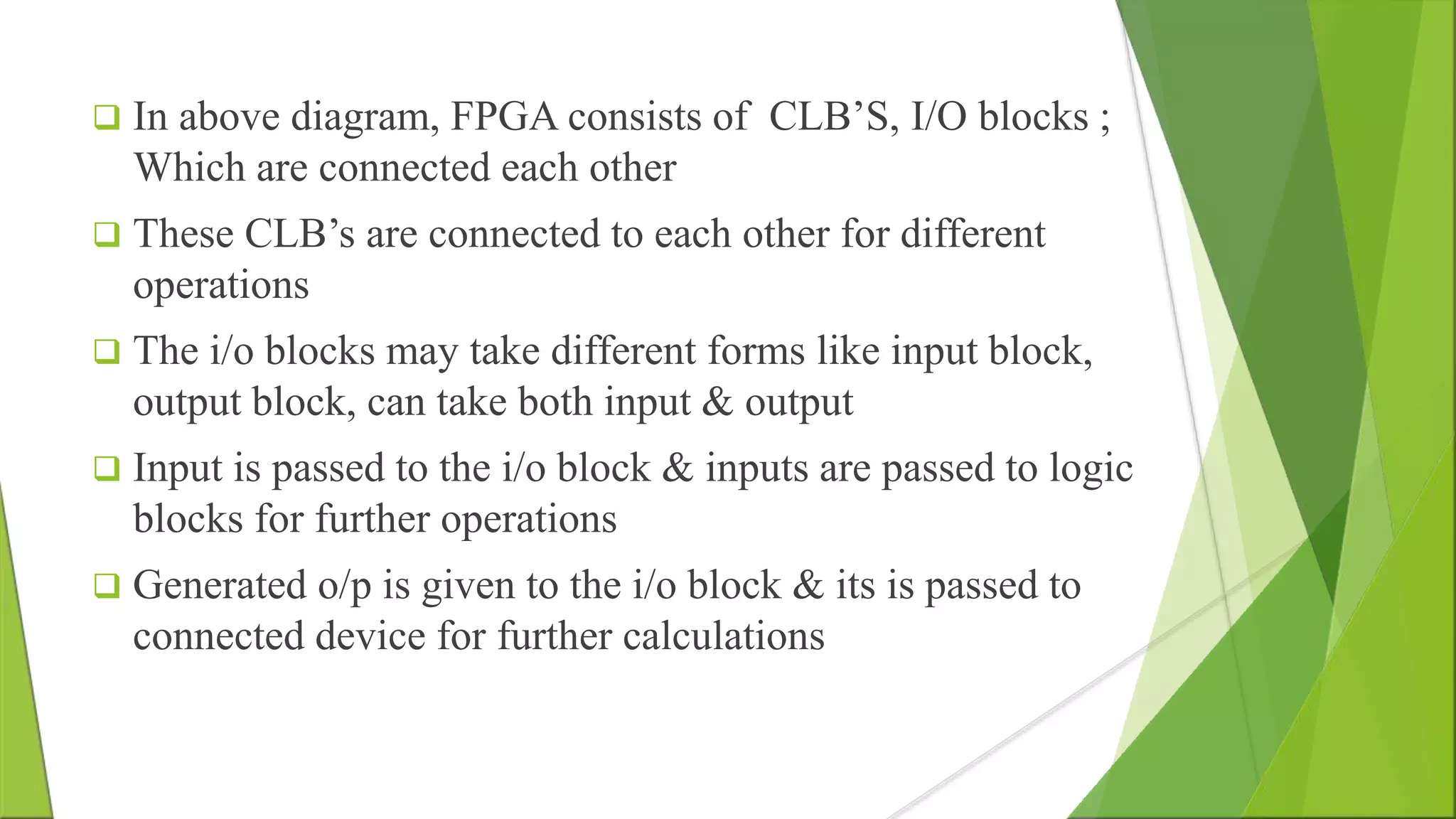  In above diagram, FPGA consists of CLB’S, I/O blocks ; Which are connected each other  These CLB’s are connected to each other for different operations  The i/o blocks may take different forms like input block, output block, can take both input & output  Input is passed to the i/o block & inputs are passed to logic blocks for further operations  Generated o/p is given to the i/o block & its is passed to connected device for further calculations 