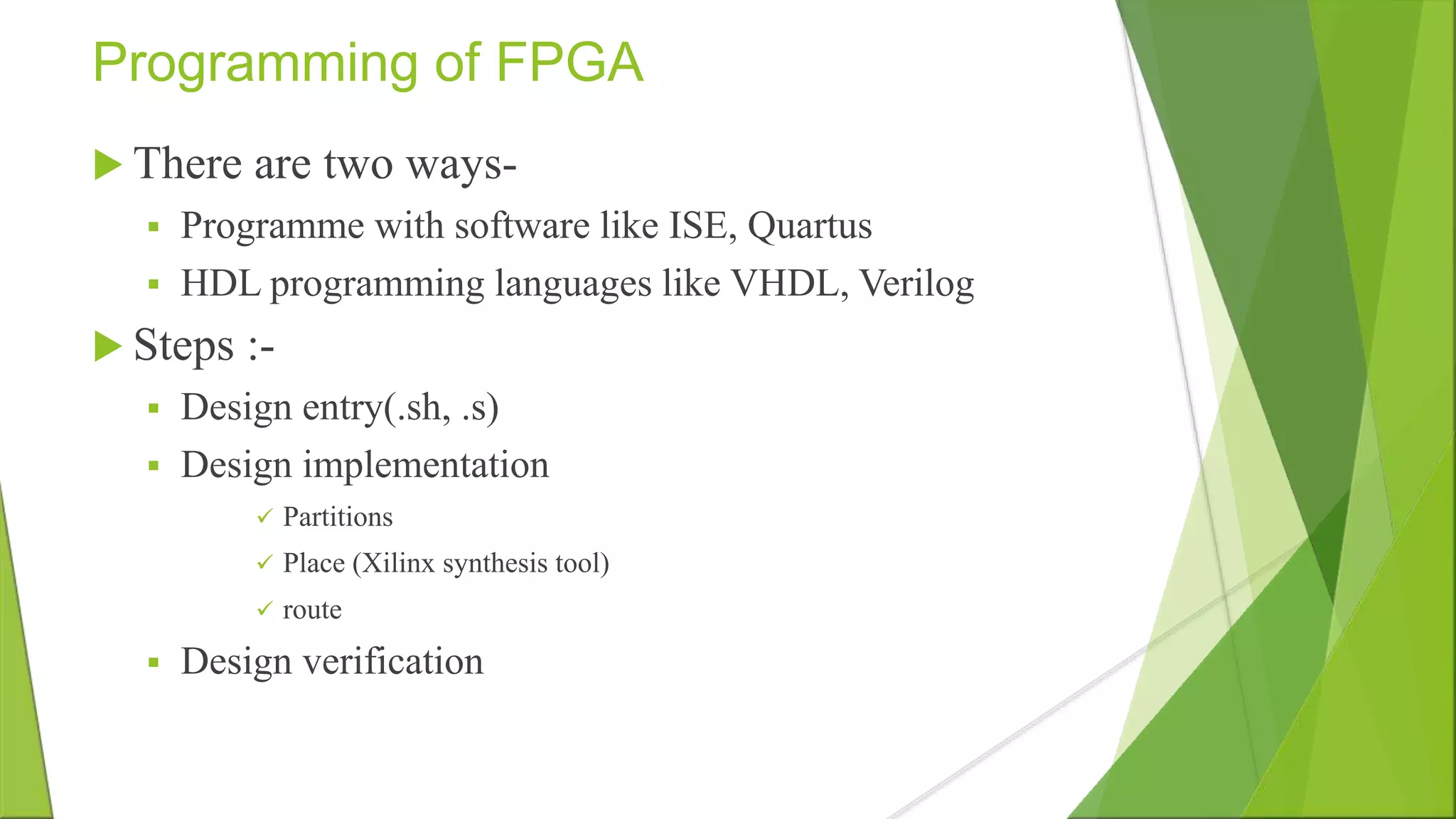 Programming of FPGA  There are two ways-  Programme with software like ISE, Quartus  HDL programming languages like VHDL, Verilog  Steps :-  Design entry(.sh, .s)  Design implementation  Partitions  Place (Xilinx synthesis tool)  route  Design verification 