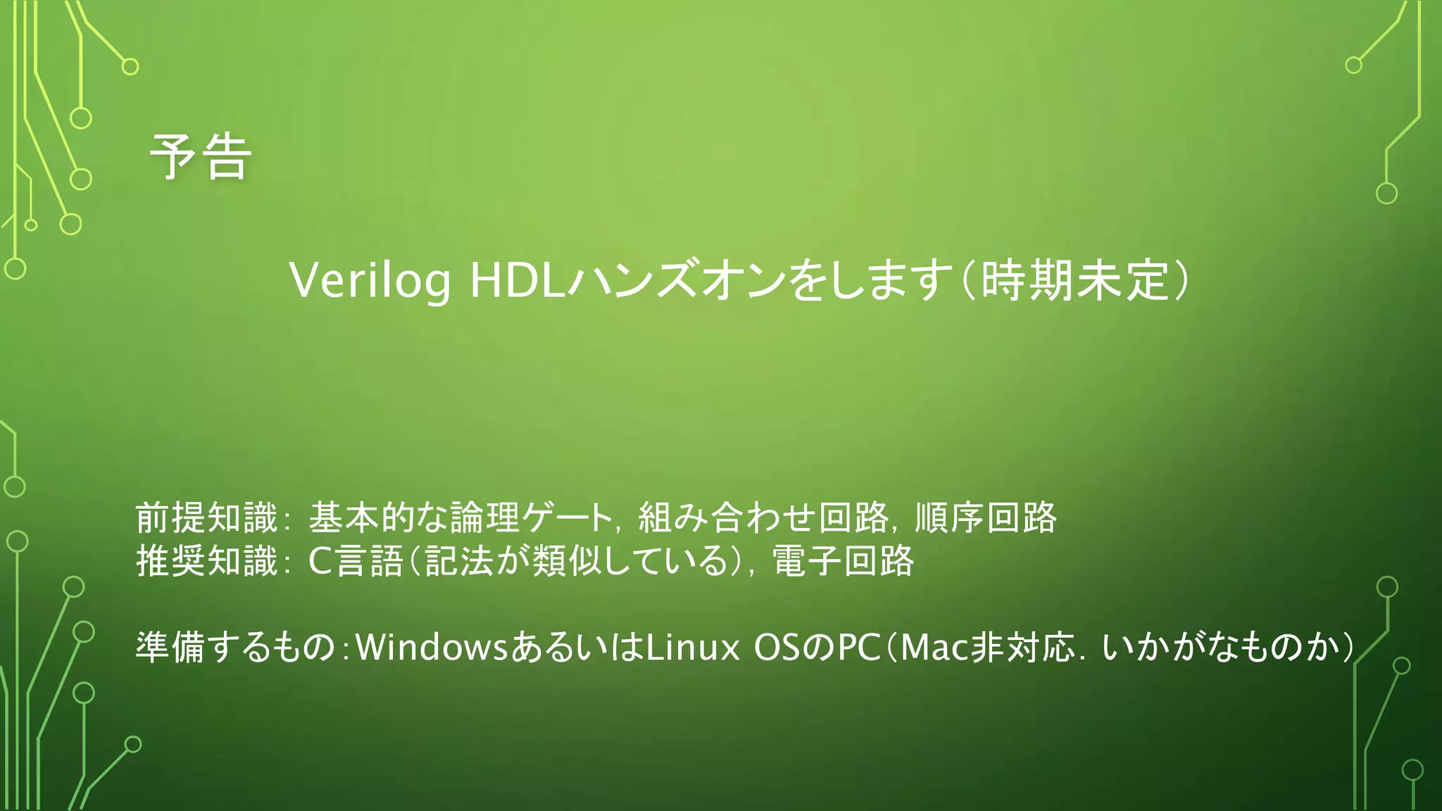 予告
Verilog HDLハンズオンをします（時期未定）
前提知識： 基本的な論理ゲート，組み合わせ回路，順序回路
推奨知識： C言語（記法が類似している），電子回路
準備するもの：WindowsあるいはLinux OSのPC（Mac非対応．いかがなものか）
 