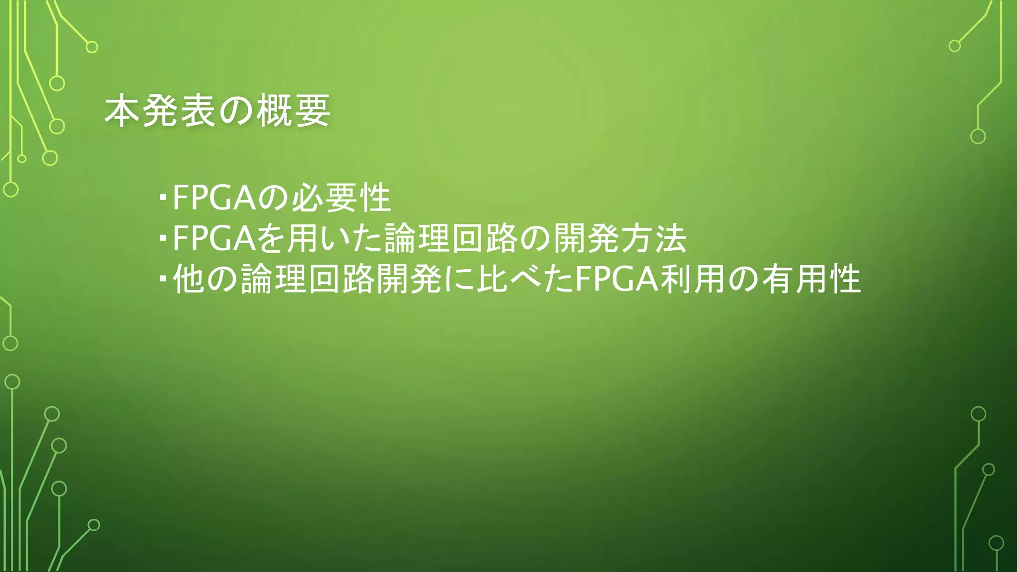 本発表の概要
・FPGAの必要性
・FPGAを用いた論理回路の開発方法
・他の論理回路開発に比べたFPGA利用の有用性
 