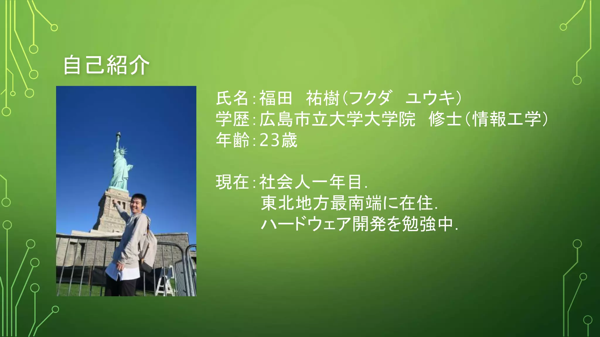 自己紹介
氏名：福田 祐樹（フクダ ユウキ）
学歴：広島市立大学大学院 修士（情報工学）
年齢：23歳
現在：社会人一年目．
東北地方最南端に在住．
ハードウェア開発を勉強中．
 