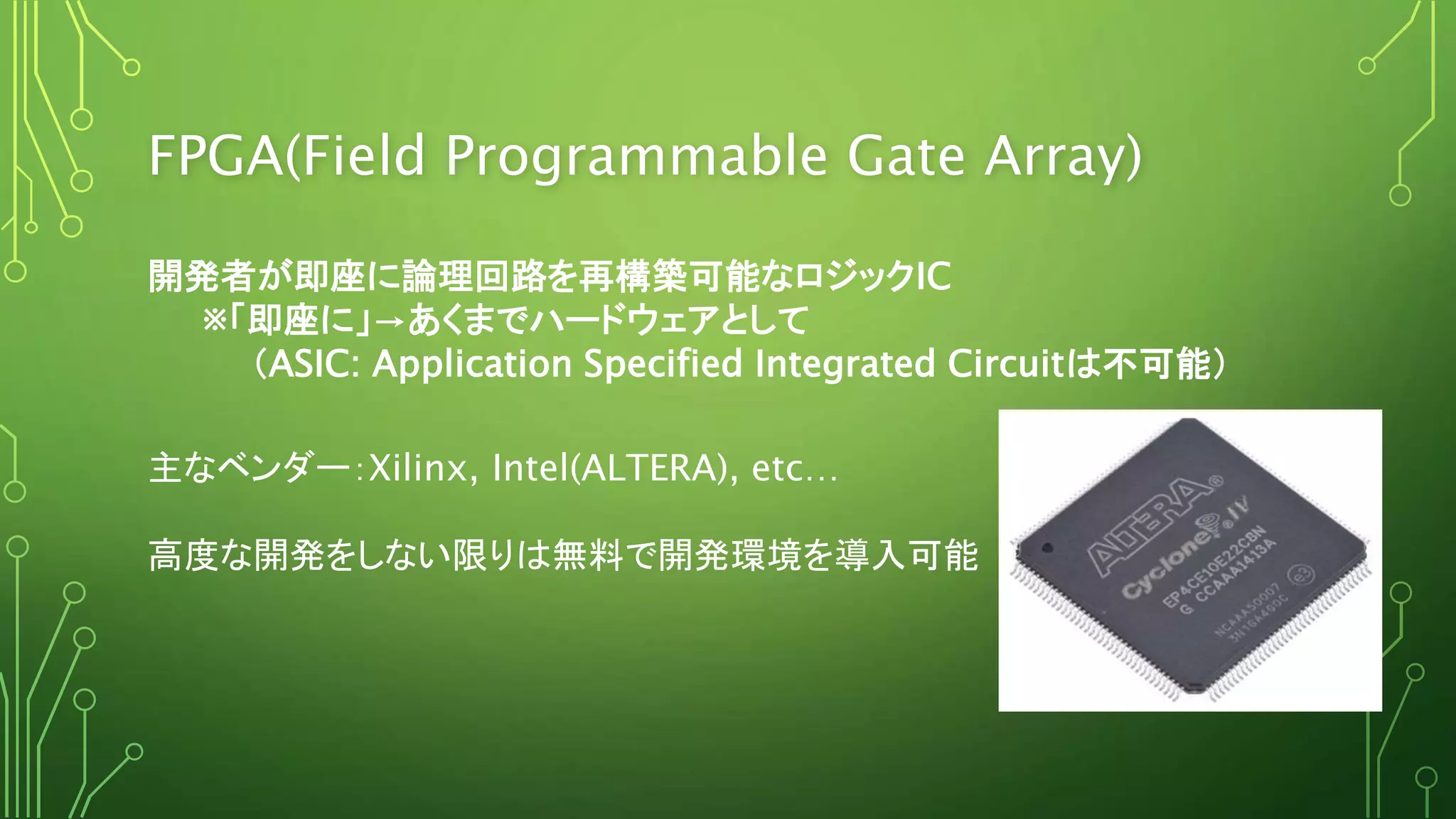 FPGA(Field Programmable Gate Array)
開発者が即座に論理回路を再構築可能なロジックIC
※「即座に」→あくまでハードウェアとして
（ASIC: Application Specified Integrated Circuitは不可能）
主なベンダー：Xilinx, Intel(ALTERA), etc…
高度な開発をしない限りは無料で開発環境を導入可能
 