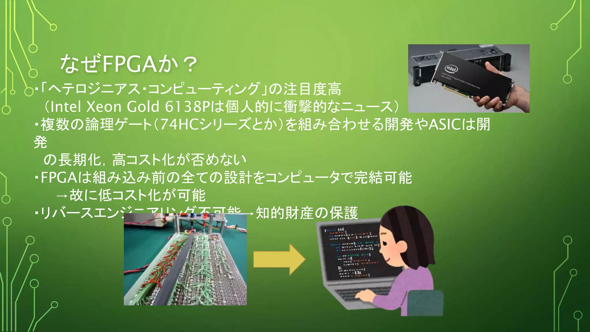 なぜFPGAか？
・「ヘテロジニアス・コンピューティング」の注目度高
（Intel Xeon Gold 6138Pは個人的に衝撃的なニュース）
・複数の論理ゲート（74HCシリーズとか）を組み合わせる開発やASICは開
発
の長期化，高コスト化が否めない
・FPGAは組み込み前の全ての設計をコンピュータで完結可能
→故に低コスト化が可能
・リバースエンジニアリング不可能→知的財産の保護
 