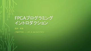 FPGAプログラミング
イントロダクション
福田 祐樹
（TWITTER -> @Y_F_ACOUSTICS）
 