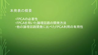 本発表の概要
・FPGAの必要性
・FPGAを用いた論理回路の開発方法
・他の論理回路開発に比べたFPGA利用の有用性
 