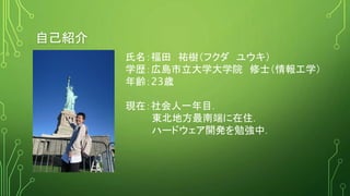 自己紹介
氏名：福田 祐樹（フクダ ユウキ）
学歴：広島市立大学大学院 修士（情報工学）
年齢：23歳
現在：社会人一年目．
東北地方最南端に在住．
ハードウェア開発を勉強中．
 