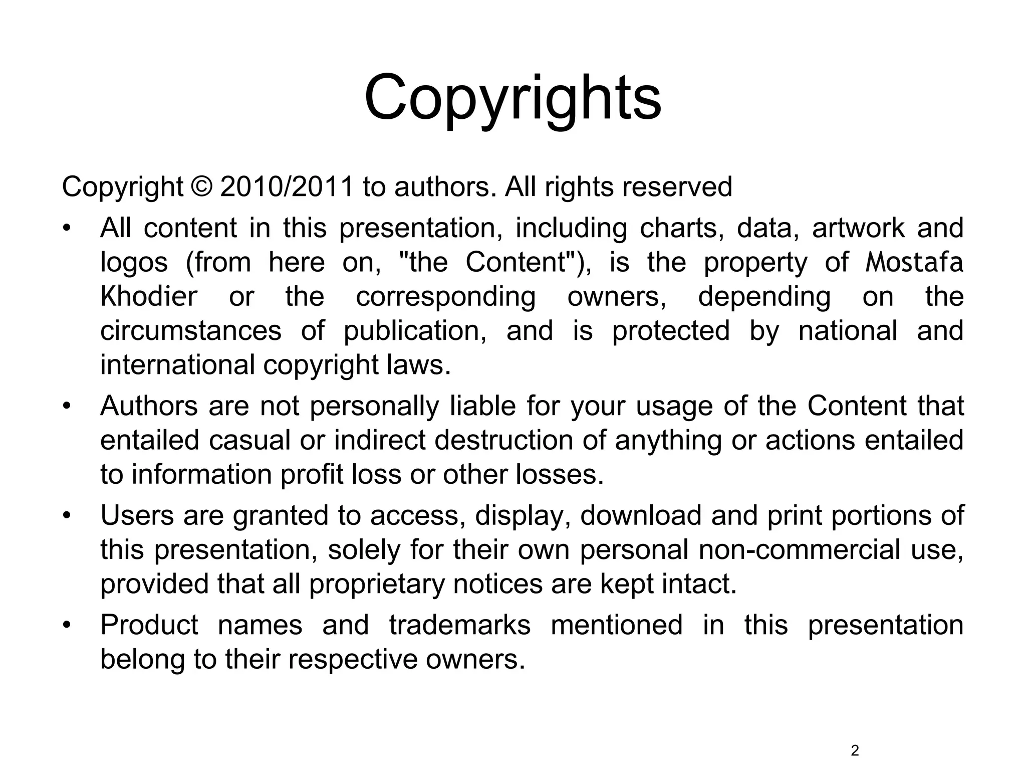 CopyrightsCopyright © 2010/2011 to authors. All rights reservedAll content in this presentation, including charts, data, artwork and logos (from here on, "the Content"), is the property of Mostafa Khodier or the corresponding owners, depending on the circumstances of publication, and is protected by national and international copyright laws.Authors are not personally liable for your usage of the Content that entailed casual or indirect destruction of anything or actions entailed to information profit loss or other losses.Users are granted to access, display, download and print portions of this presentation, solely for their own personal non-commercial use, provided that all proprietary notices are kept intact. Product names and trademarks mentioned in this presentation belong to their respective owners.2