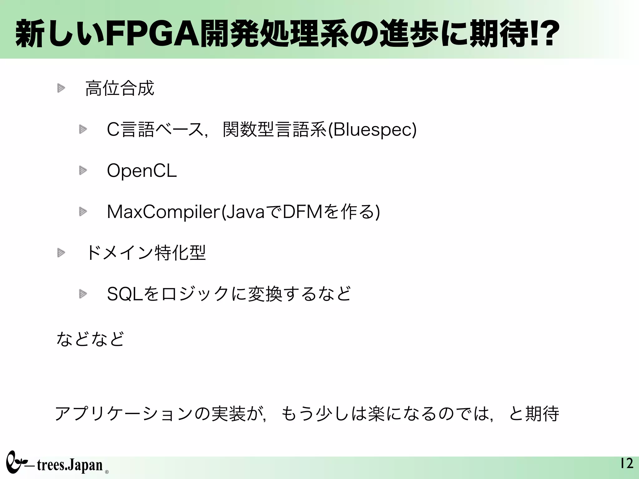新しいFPGA開発処理系の進歩に期待!?
高位合成
C言語ベース，関数型言語系(Bluespec)
OpenCL
MaxCompiler(JavaでDFMを作る)
ドメイン特化型
SQLをロジックに変換するなど
12
などなど
アプリケーションの実装が，もう少しは楽になるのでは，と期待
 