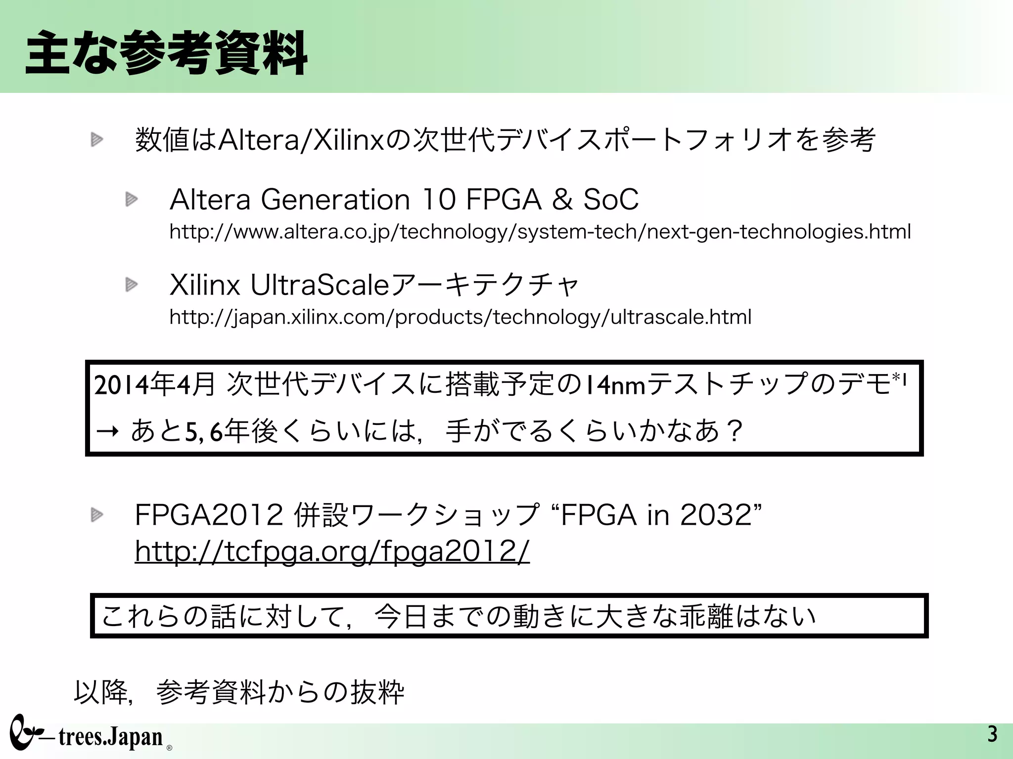 主な参考資料
数値はAltera/Xilinxの次世代デバイスポートフォリオを参考
Altera Generation 10 FPGA & SoC         
http://www.altera.co.jp/technology/system-tech/next-gen-technologies.html
Xilinx UltraScaleアーキテクチャ            
http://japan.xilinx.com/products/technology/ultrascale.html
!
!
!
FPGA2012 併設ワークショップ FPGA in 2032      
http://tcfpga.org/fpga2012/
3
2014年4月 次世代デバイスに搭載予定の14nmテストチップのデモ*1	

→ あと5, 6年後くらいには，手がでるくらいかなあ？
これらの話に対して，今日までの動きに大きな乖離はない
以降，参考資料からの抜粋
 