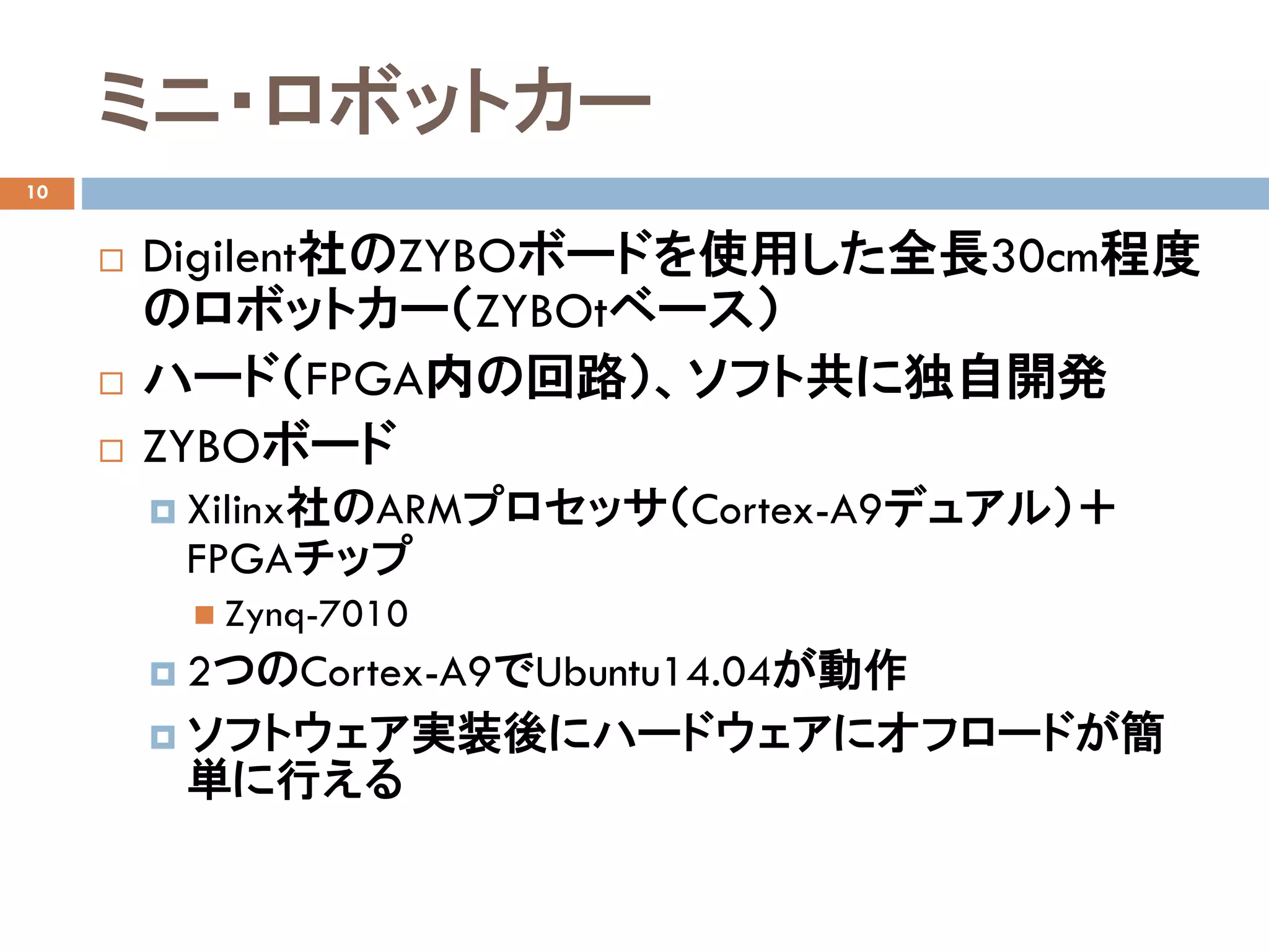 ミニ・ロボットカー
10
 Digilent社のZYBOボードを使用した全長30cm程度
のロボットカー（ZYBOtベース）
 ハード（FPGA内の回路）、ソフト共に独自開発
 ZYBOボード
 Xilinx社のARMプロセッサ（Cortex-A9デュアル）＋
FPGAチップ
 Zynq-7010
 2つのCortex-A9でUbuntu14.04が動作
 ソフトウェア実装後にハードウェアにオフロードが簡
単に行える
 