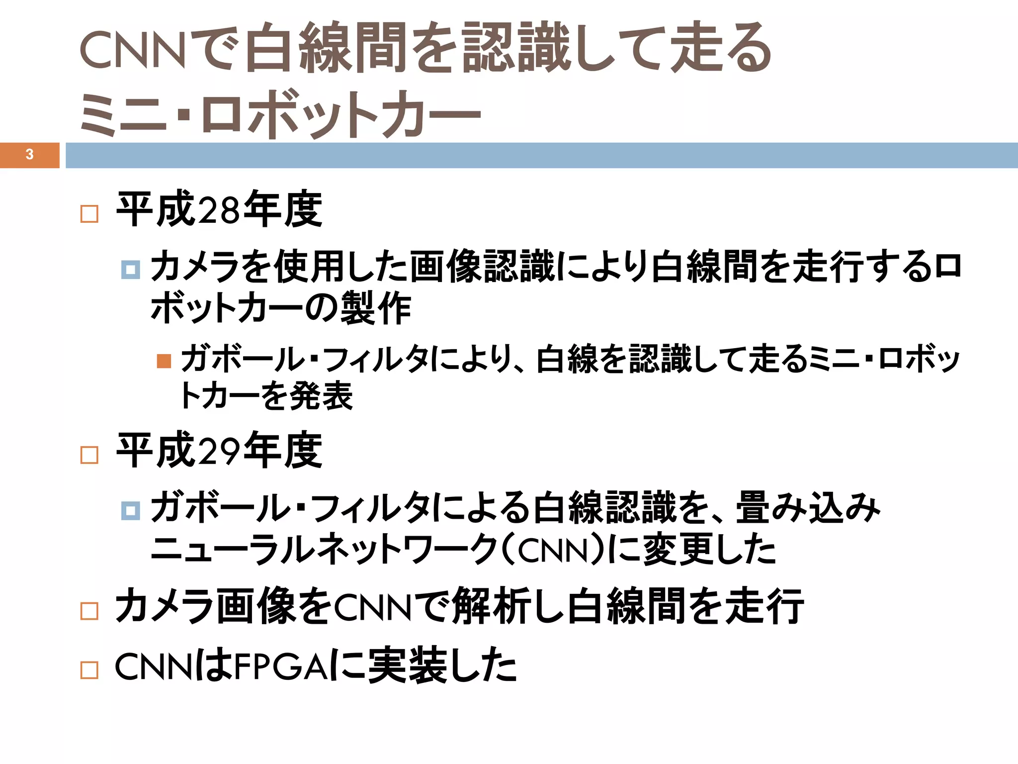 CNNで白線間を認識して走る
ミニ・ロボットカー
 平成28年度
 カメラを使用した画像認識により白線間を走行するロ
ボットカーの製作
 ガボール・フィルタにより、白線を認識して走るミニ・ロボッ
トカーを発表
 平成29年度
 ガボール・フィルタによる白線認識を、畳み込み
ニューラルネットワーク（CNN）に変更した
 カメラ画像をCNNで解析し白線間を走行
 CNNはFPGAに実装した
3
 