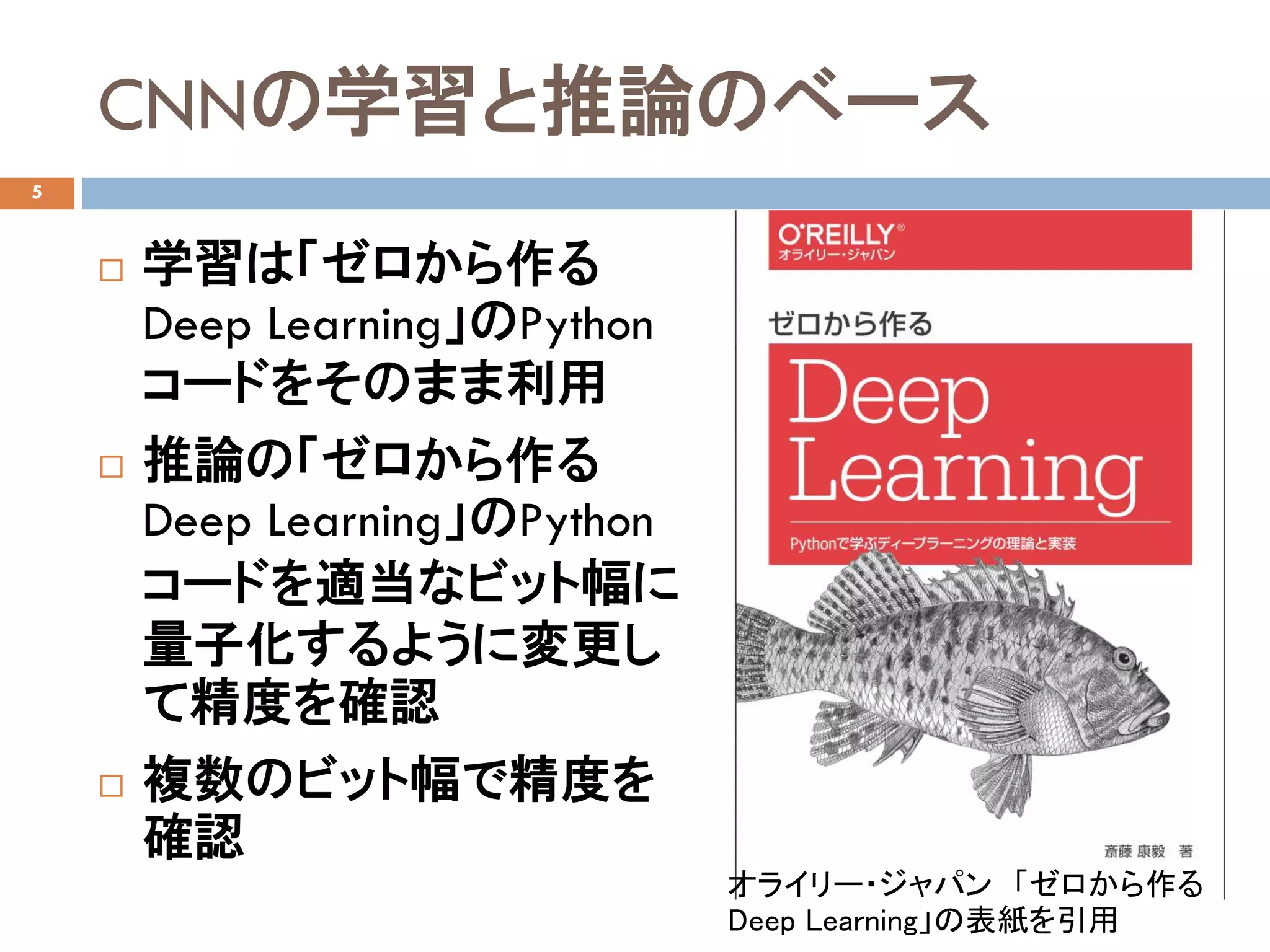 CNNの学習と推論のベース
5
 学習は「ゼロから作る
Deep Learning」のPython
コードをそのまま利用
 推論の「ゼロから作る
Deep Learning」のPython
コードを適当なビット幅に
量子化するように変更し
て精度を確認
 複数のビット幅で精度を
確認
オライリー・ジャパン 「ゼロから作る
Deep Learning」の表紙を引用
 