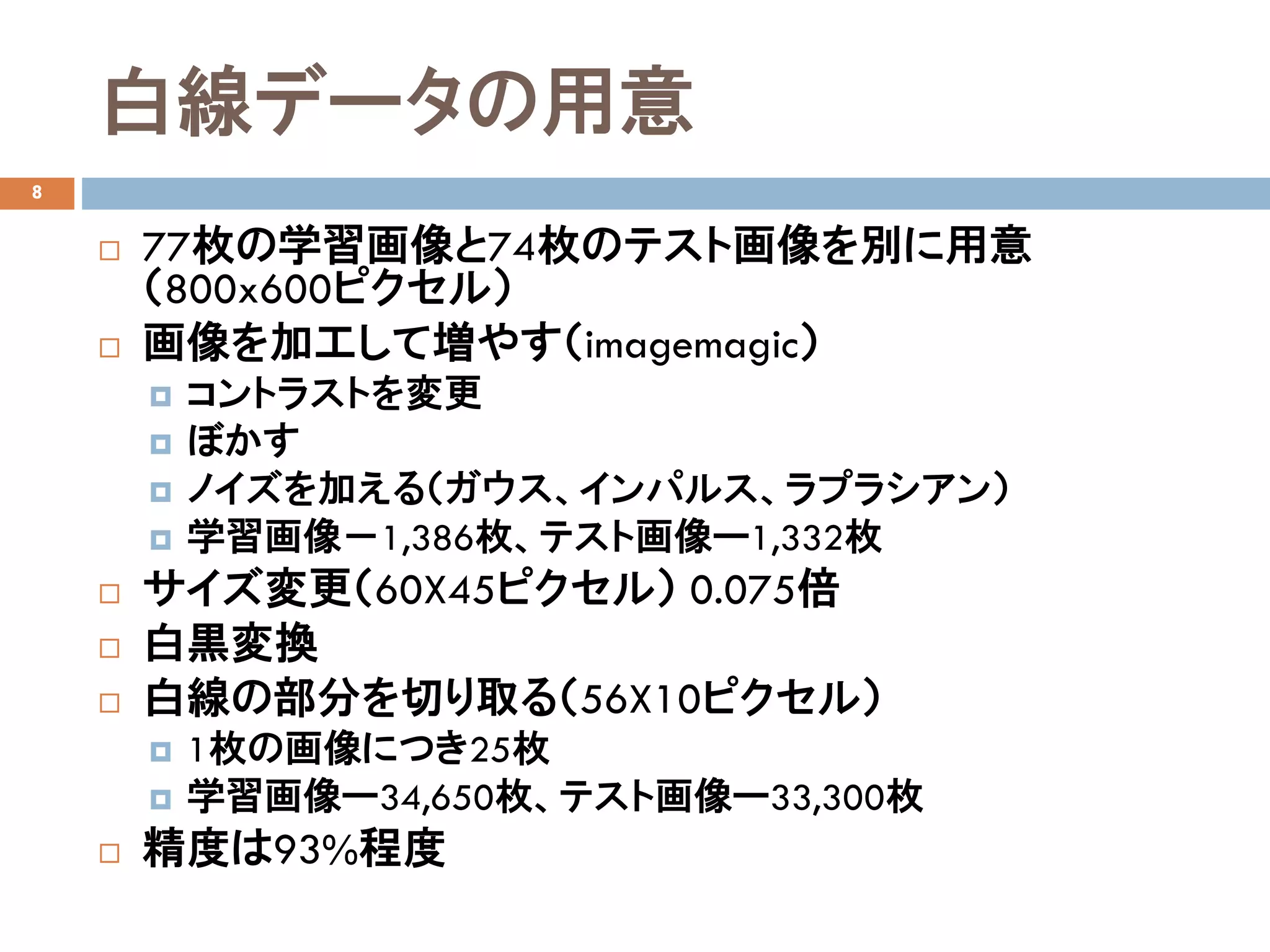 白線データの用意
8
 77枚の学習画像と74枚のテスト画像を別に用意
（800x600ピクセル）
 画像を加工して増やす（imagemagic）
 コントラストを変更
 ぼかす
 ノイズを加える（ガウス、インパルス、ラプラシアン）
 学習画像－1,386枚、テスト画像ー1,332枚
 サイズ変更（60X45ピクセル） 0.075倍
 白黒変換
 白線の部分を切り取る（56X10ピクセル）
 1枚の画像につき25枚
 学習画像ー34,650枚、テスト画像ー33,300枚
 精度は93%程度
 