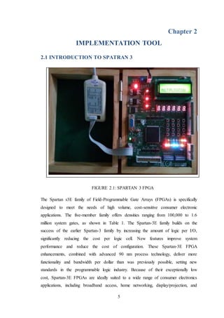 5
Chapter 2
IMPLEMENTATION TOOL
2.1 INTRODUCTION TO SPATRAN 3
FIGURE 2.1: SPARTAN 3 FPGA
The Spartan s3E family of Field-Programmable Gate Arrays (FPGAs) is specifically
designed to meet the needs of high volume, cost-sensitive consumer electronic
applications. The five-member family offers densities ranging from 100,000 to 1.6
million system gates, as shown in Table 1. The Spartan-3E family builds on the
success of the earlier Spartan-3 family by increasing the amount of logic per I/O,
significantly reducing the cost per logic cell. New features improve system
performance and reduce the cost of configuration. These Spartan-3E FPGA
enhancements, combined with advanced 90 nm process technology, deliver more
functionality and bandwidth per dollar than was previously possible, setting new
standards in the programmable logic industry. Because of their exceptionally low
cost, Spartan-3E FPGAs are ideally suited to a wide range of consumer electronics
applications, including broadband access, home networking, display/projection, and
 