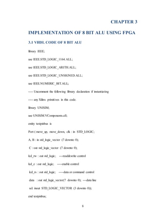 8
CHAPTER 3
IMPLEMENTATION OF 8 BIT ALU USING FPGA
3.1 VHDL CODE OF 8 BIT ALU
library IEEE;
use IEEE.STD_LOGIC_1164.ALL;
use IEEE.STD_LOGIC_ARITH.ALL;
use IEEE.STD_LOGIC_UNSIGNED.ALL;
use IEEE.NUMERIC_BIT.ALL;
---- Uncomment the following library declaration if instantiating
---- any Xilinx primitives in this code.
library UNISIM;
use UNISIM.VComponents.all;
entity testpinbus is
Port ( move_up, move_down, clk : in STD_LOGIC;
A, B : in std_logic_vector (7 downto 0);
C : out std_logic_vector (7 downto 0);
lcd_rw : out std_logic; ---read&write control
lcd_e : out std_logic; ----enable control
lcd_rs : out std_logic; ----data or command control
data : out std_logic_vector(7 downto 0); ---data line
sel: inout STD_LOGIC_VECTOR (3 downto 0));
end testpinbus;
 