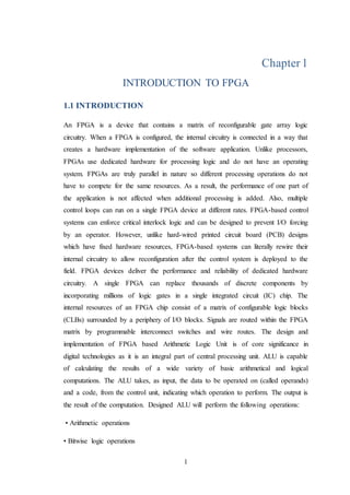 1
Chapter1
INTRODUCTION TO FPGA
1.1 INTRODUCTION
An FPGA is a device that contains a matrix of reconfigurable gate array logic
circuitry. When a FPGA is configured, the internal circuitry is connected in a way that
creates a hardware implementation of the software application. Unlike processors,
FPGAs use dedicated hardware for processing logic and do not have an operating
system. FPGAs are truly parallel in nature so different processing operations do not
have to compete for the same resources. As a result, the performance of one part of
the application is not affected when additional processing is added. Also, multiple
control loops can run on a single FPGA device at different rates. FPGA-based control
systems can enforce critical interlock logic and can be designed to prevent I/O forcing
by an operator. However, unlike hard-wired printed circuit board (PCB) designs
which have fixed hardware resources, FPGA-based systems can literally rewire their
internal circuitry to allow reconfiguration after the control system is deployed to the
field. FPGA devices deliver the performance and reliability of dedicated hardware
circuitry. A single FPGA can replace thousands of discrete components by
incorporating millions of logic gates in a single integrated circuit (IC) chip. The
internal resources of an FPGA chip consist of a matrix of configurable logic blocks
(CLBs) surrounded by a periphery of I/O blocks. Signals are routed within the FPGA
matrix by programmable interconnect switches and wire routes. The design and
implementation of FPGA based Arithmetic Logic Unit is of core significance in
digital technologies as it is an integral part of central processing unit. ALU is capable
of calculating the results of a wide variety of basic arithmetical and logical
computations. The ALU takes, as input, the data to be operated on (called operands)
and a code, from the control unit, indicating which operation to perform. The output is
the result of the computation. Designed ALU will perform the following operations:
• Arithmetic operations
• Bitwise logic operations
 
