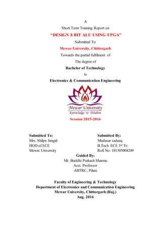 A
Short Term Training Report on
“DESIGN 8 BIT ALU USING FPGA”
Submitted To
Mewar University, Chittorgarh
Towards the partial fulfilment of
The degree of
Bachelor of Technology
In
Electronics & Communication Engineering
Session 2015-2016
Submitted To: Submitted By:
Mrs. Shilpa Jangid Mudasar sadeeq
HOD of ECE B.Tech ECE 3rd Yr.
Mewar University Roll No: 101305004249
Guided By:
Mr. Buddhi Prakash Sharma
Asst. Professor
ABTRC, Pilani
Faculty of Engineering & Technology
Department of Electronics and Communication Engineering
Mewar University, Chittorgarh (Raj.)
Aug. 2016
 