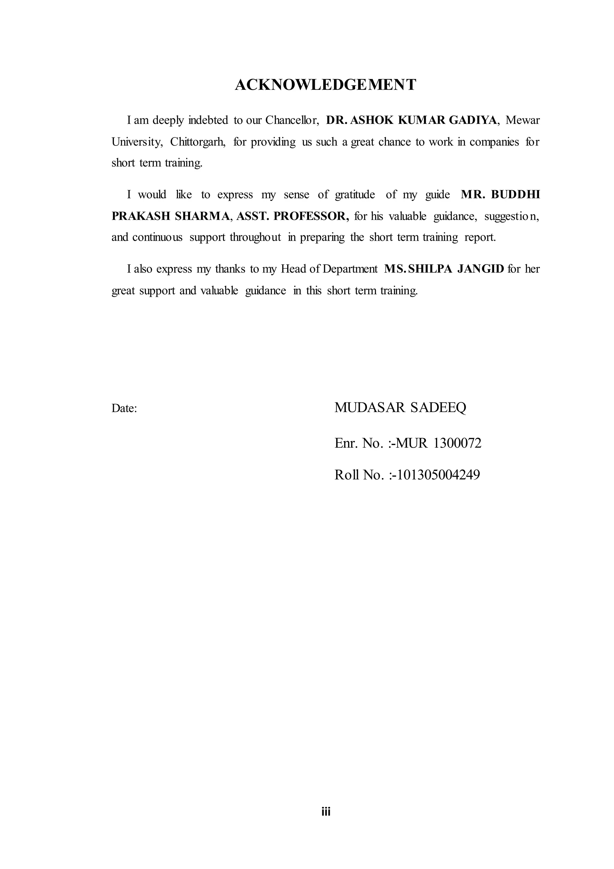 iii
ACKNOWLEDGEMENT
I am deeply indebted to our Chancellor, DR. ASHOK KUMAR GADIYA, Mewar
University, Chittorgarh, for providing us such a great chance to work in companies for
short term training.
I would like to express my sense of gratitude of my guide MR. BUDDHI
PRAKASH SHARMA, ASST. PROFESSOR, for his valuable guidance, suggestion,
and continuous support throughout in preparing the short term training report.
I also express my thanks to my Head of Department MS.SHILPA JANGID for her
great support and valuable guidance in this short term training.
Date: MUDASAR SADEEQ
Enr. No. :-MUR 1300072
Roll No. :-101305004249