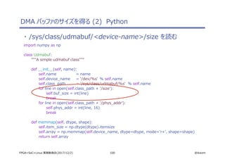 100 @ikwzmFPGA+SoC+Linux 実践勉強会(2017/12/2)
・ /sys/class/udmabuf/<device-name>/size を読む
import numpy as np
class Udmabuf:
"""A simple udmabuf class"""
def __init__(self, name):
self.name = name
self.device_name = '/dev/%s' % self.name
self.class_path = '/sys/class/udmabuf/%s' % self.name
for line in open(self.class_path + '/size'):
self.buf_size = int(line)
break
for line in open(self.class_path + '/phys_addr'):
self.phys_addr = int(line, 16)
break
def memmap(self, dtype, shape):
self.item_size = np.dtype(dtype).itemsize
self.array = np.memmap(self.device_name, dtype=dtype, mode='r+', shape=shape)
return self.array
DMA バッファのサイズを得る (2) Python
 