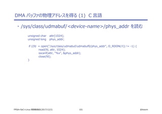 101 @ikwzmFPGA+SoC+Linux 実践勉強会(2017/12/2)
DMA バッファの物理アドレスを得る (1) C 言語
・ /sys/class/udmabuf/<device-name>/phys_addr を読む
unsigned char attr[1024];
unsigned long phys_addr;
if ((fd = open("/sys/class/udmabuf/udmabuf0/phys_addr", O_RDONLY)) != -1) {
read(fd, attr, 1024);
sscanf(attr, "%x", &phys_addr);
close(fd);
}
 