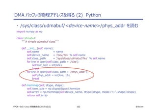 102 @ikwzmFPGA+SoC+Linux 実践勉強会(2017/12/2)
・ /sys/class/udmabuf/<device-name>/phys_addr を読む
import numpy as np
class Udmabuf:
"""A simple udmabuf class"""
def __init__(self, name):
self.name = name
self.device_name = '/dev/%s' % self.name
self.class_path = '/sys/class/udmabuf/%s' % self.name
for line in open(self.class_path + '/size'):
self.buf_size = int(line)
break
for line in open(self.class_path + '/phys_addr'):
self.phys_addr = int(line, 16)
break
def memmap(self, dtype, shape):
self.item_size = np.dtype(dtype).itemsize
self.array = np.memmap(self.device_name, dtype=dtype, mode='r+', shape=shape)
return self.array
DMA バッファの物理アドレスを得る (2) Python
 