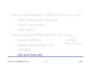 104 @ikwzmFPGA+SoC+Linux 実践勉強会(2017/12/2)
・ How to Configuration FPGA from PS with Linux
・ FPGA Configuration Overview
・ Device Tree Overlay
・ FPGA Region
・ How to Control FPGA from PS with Linux
・ Cache Coherency
・ Memory Management Unit
・ UDMABUF
・ UIO and Interrupt
without
device driver
 