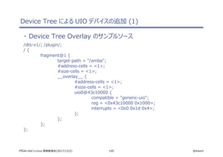 105 @ikwzmFPGA+SoC+Linux 実践勉強会(2017/12/2)
Device Tree による UIO デバイスの追加 (1)
・ Device Tree Overlay のサンプルソース
/dts-v1/; /plugin/;
/ {
fragment@1 {
target-path = "/amba";
#address-cells = <1>;
#size-cells = <1>;
__overlay__ {
#address-cells = <1>;
#size-cells = <1>;
uio0@43c10000 {
compatible = "generic-uio";
reg = <0x43c10000 0x1000>;
interrupts = <0x0 0x1d 0x4>;
};
};
};
};
 