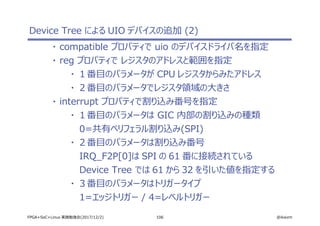 106 @ikwzmFPGA+SoC+Linux 実践勉強会(2017/12/2)
Device Tree による UIO デバイスの追加 (2)
・ compatible プロパティで uio のデバイスドライバ名を指定
・ reg プロパティで レジスタのアドレスと範囲を指定
・ １番目のパラメータが CPU レジスタからみたアドレス
・ ２番目のパラメータでレジスタ領域の大きさ
・ interrupt プロパティで割り込み番号を指定
・ １番目のパラメータは GIC 内部の割り込みの種類
0=共有ペリフェラル割り込み(SPI)
・ ２番目のパラメータは割り込み番号
IRQ_F2P[0]は SPI の 61 番に接続されている
Device Tree では 61 から 32 を引いた値を指定する
・ ３番目のパラメータはトリガータイプ
1=エッジトリガー / 4=レベルトリガー
 