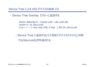 107 @ikwzmFPGA+SoC+Linux 実践勉強会(2017/12/2)
Device Tree による UIO デバイスの追加 (3)
・ Device Tree Overlay でツリーに追加する
shell# dtbocfg.rb --install uio0 --dts uio0.dts
shell# ls -la /dev/uio0
crw------- 1 root root 248, 0 Dec 1 09:34 /dev/uio0
・ Device Tree に追加することで初めてデバイスドライバ(この例
では/dev/uio0)が作成される
 