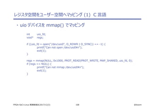 108 @ikwzmFPGA+SoC+Linux 実践勉強会(2017/12/2)
レジスタ空間をユーザー空間へマッピング (1) C 言語
・ uio デバイスを mmap() でマッピング
int uio_fd;
void* regs;
if ((uio_fd = open("/dev/uio0", O_RDWR | O_SYNC)) == -1) {
printf("Can not open /dev/uio0n");
exit(1);
}
regs = mmap(NULL, 0x1000, PROT_READ|PROT_WRITE, MAP_SHARED, uio_fd, 0);
if (regs == NULL) {
printf("Can not mmap /dev/uio0n");
exit(1);
}
 
