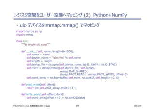 109 @ikwzmFPGA+SoC+Linux 実践勉強会(2017/12/2)
・ uio デバイスを mmap.mmap() でマッピング
import numpy as np
import mmap
class Uio:
"""A simple uio class"""
def __init__(self, name, length=0x1000):
self.name = name
self.device_name = '/dev/%s' % self.name
self.length = length
self.device_file = os.open(self.device_name, os.O_RDWR | os.O_SYNC)
self.mem = mmap.mmap(self.device_file, self.length,
mmap.MAP_SHARED,
mmap.PROT_READ | mmap.PROT_WRITE, offset=0)
self.word_array = np.frombuffer(self.mem, np.uint32, self.length>>2, 0)
def read_word(self, offset):
return int(self.word_array[offset>>2])
def write_word(self, offset, data):
self.word_array[offset>>2] = np.uint32(data)
レジスタ空間をユーザー空間へマッピング (2) Python+NumPy
 