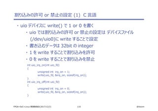 110 @ikwzmFPGA+SoC+Linux 実践勉強会(2017/12/2)
割り込みの許可 or 禁止の設定 (1) C 言語
・ uio デバイスに write() で 1 or 0 を書く
・ uio では割り込みの許可 or 禁止の設定は デバイスファイル
(/dev/uio0)に write することで設定
・ 書き込むデータは 32bit の integer
・ 1 を write することで割り込みを許可
・ 0 を write することで割り込みを禁止
int uio_irq_on(int uio_fd)
{
unsigned int irq_on = 1;
write(uio_fd, &irq_on, sizeof(irq_on));
}
int uio_irq_off(int uio_fd)
{
unsigned int irq_on = 0;
write(uio_fd, &irq_on, sizeof(irq_on));
}
 