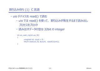 112 @ikwzmFPGA+SoC+Linux 実践勉強会(2017/12/2)
割り込み待ち (1) C 言語
・ uio デバイスを read() で読む
・ uio では read() を使って、 割り込みが発生するまで読み出し
プロセスをブロック
・ 読み出すデータの型は 32bit の integer
int uio_wait_irq(int uio_fd)
{
unsigned int count = 0;
return read(uio_fd, &count, sizeof(count));
}
 