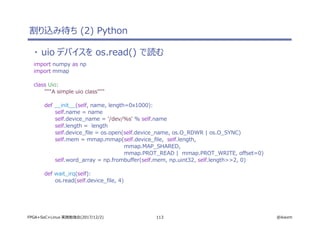 113 @ikwzmFPGA+SoC+Linux 実践勉強会(2017/12/2)
・ uio デバイスを os.read() で読む
import numpy as np
import mmap
class Uio:
"""A simple uio class"""
def __init__(self, name, length=0x1000):
self.name = name
self.device_name = '/dev/%s' % self.name
self.length = length
self.device_file = os.open(self.device_name, os.O_RDWR | os.O_SYNC)
self.mem = mmap.mmap(self.device_file, self.length,
mmap.MAP_SHARED,
mmap.PROT_READ | mmap.PROT_WRITE, offset=0)
self.word_array = np.frombuffer(self.mem, np.uint32, self.length>>2, 0)
def wait_irq(self):
os.read(self.device_file, 4)
割り込み待ち (2) Python
 