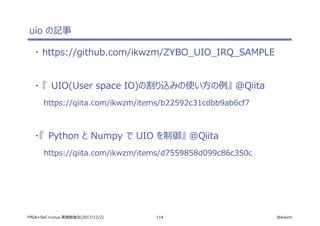 114 @ikwzmFPGA+SoC+Linux 実践勉強会(2017/12/2)
uio の記事
・ https://github.com/ikwzm/ZYBO_UIO_IRQ_SAMPLE
・ 『 UIO(User space IO)の割り込みの使い方の例』 @Qiita
https://qiita.com/ikwzm/items/b22592c31cdbb9ab6cf7
・『 Python と Numpy で UIO を制御』 @Qiita
https://qiita.com/ikwzm/items/d7559858d099c86c350c
 