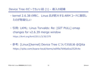 22 @ikwzmFPGA+SoC+Linux 実践勉強会(2017/12/2)
Device Tree のど～でもいい話 (1) - 導入の経緯
・ kernel 2.6.38 の時に、 Linus 氏が肥大する ARM コードに激怒し
たのが発端らしい
・ 引用: LKML: Linus Torvalds: Re: [GIT PULL] omap
changes for v2.6.39 merge window
https://lkml.org/lkml/2011/3/30/379
・ 参考: [Linux][kernel] Device Tree についてのまとめ @Qiita
https://qiita.com/koara-local/items/ed99a7b96a0ca252fc4e
 