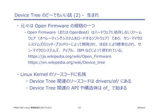 23 @ikwzmFPGA+SoC+Linux 実践勉強会(2017/12/2)
Device Tree のど～でもいい話 (2) - 生まれ
・ 元々は Open Firmware の規格の一つ
・ Open Firmware（または OpenBoot）はハードウェアに依存しないファーム
ウェア（オペレーティングシステムをロードするソフトウェア）であり、 サン・マイクロ
システムズのミッチ・ブラッドリーによって開発され、 IEEE により標準化され、 サ
ン・マイクロシステムズ、 アップル、 IBM などによって使われている。
https://ja.wikipedia.org/wiki/Open_Firmware
https://en.wikipedia.org/wiki/Device_tree
・ Linux Kernel のソースコードに名残
・ Device Tree 関連のソースコードは drivers/of/ にある
・ Device Tree 関連の API や構造体は of_ で始まる
 