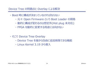 24 @ikwzmFPGA+SoC+Linux 実践勉強会(2017/12/2)
Device Tree の問題点と Overlay による解決
・ Boot 時に構成が決まっていなければならない
・ 元々 Open Firmware という Boot Loader の規格
・ 動的に構成が変わるのは想定外(Hot plug 未対応)
・ FPGA を動的に変更する用途には向かない
・ そこで Device Tree Overlay
・ Device Tree を後から自由に追加削除できる機能
・ Linux Kernel 3.19 から導入
 