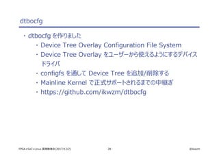 28 @ikwzmFPGA+SoC+Linux 実践勉強会(2017/12/2)
dtbocfg
・ dtbocfg を作りました
・ Device Tree Overlay Configuration File System
・ Device Tree Overlay をユーザーから使えるようにするデバイス
ドライバ
・ configfs を通して Device Tree を追加/削除する
・ Mainline Kernel で正式サポートされるまでの中継ぎ
・ https://github.com/ikwzm/dtbocfg
 