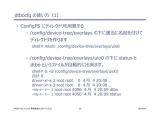 29 @ikwzmFPGA+SoC+Linux 実践勉強会(2017/12/2)
dtbocfg の使い方（1）
・ ConfigFS にディレクトリを用意する
・ /config/device-tree/overlays の下に適当に名前を付けて
ディレクトリを作ります
shell# mkdir /config/device-tree/overlays/uio0
・ /config/device-tree/overlays/uio0 の下に status と
dtbo というファイルが自動的に出来ます。
shell# ls -la /config/device-tree/overlays/uio0/
合計 0
drwxr-xr-x 2 root root 0 4 月 4 20:08 .
drwxr-xr-x 3 root root 0 4 月 4 20:08 ..
-rw-r--r-- 1 root root 4096 4 月 4 20:09 dtbo
-rw-r--r-- 1 root root 4096 4 月 4 20:09 status
 