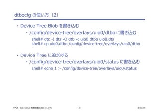 30 @ikwzmFPGA+SoC+Linux 実践勉強会(2017/12/2)
dtbocfg の使い方（2）
・ Device Tree Blob を書き込む
・ /config/device-tree/overlays/uio0/dtbo に書き込む
shell# dtc -I dts -O dtb -o uio0.dtbo uio0.dts
shell# cp uio0.dtbo /config/device-tree/overlays/uio0/dtbo
・ Device Tree に追加する
・ /config/device-tree/overlays/uio0/status に書き込む
shell# echo 1 > /config/device-tree/overlays/uio0/status
 