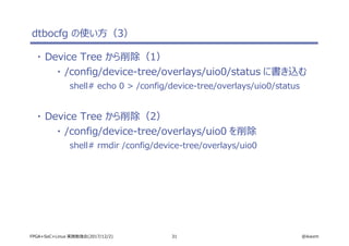 31 @ikwzmFPGA+SoC+Linux 実践勉強会(2017/12/2)
dtbocfg の使い方（3）
・ Device Tree から削除（1）
・ /config/device-tree/overlays/uio0/status に書き込む
shell# echo 0 > /config/device-tree/overlays/uio0/status
・ Device Tree から削除（2）
・ /config/device-tree/overlays/uio0 を削除
shell# rmdir /config/device-tree/overlays/uio0
 