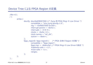 37 @ikwzmFPGA+SoC+Linux 実践勉強会(2017/12/2)
Device Tree による FPGA Region の定義
/dts-v1/;
/ {
amba {
devcfg: devcfg@f8007000 {/* Zynq 用 FPGA Mngr の Low Driver */
compatible = "xlnx,zynq-devcfg-1.0";
reg = <0xf8007000 0x100>;
interrupt-parent = <&intc>;
interrupts = <0 8 4>;
clocks = <&clkc 12>;
clock-names = "ref_clk";
syscon = <&slcr>;
};
fpga_region0: fpga-region0 { /* FPGA 全体の Region の定義 */
compatible = "fpga-region";
fpga-mgr = <&devcfg>;/* FPGA Mngr の Low Driver を指定 */
#address-cells = <1>;
#size-cells = <1>;
ranges;
};
};
} ;
 