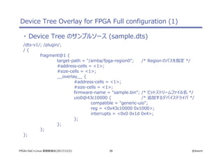38 @ikwzmFPGA+SoC+Linux 実践勉強会(2017/12/2)
Device Tree Overlay for FPGA Full configuration (1)
・ Device Tree のサンプルソース (sample.dts)
/dts-v1/; /plugin/;
/ {
fragment@1 {
target-path = "/amba/fpga-region0"; /* Region のパスを指定 */
#address-cells = <1>;
#size-cells = <1>;
__overlay__ {
#address-cells = <1>;
#size-cells = <1>;
firmware-name = "sample.bin"; /* ビットストリームファイル名 */
uio0@43c10000 { /* 追加するデバイスドライバ */
compatible = "generic-uio";
reg = <0x43c10000 0x1000>;
interrupts = <0x0 0x1d 0x4>;
};
};
};
};
 