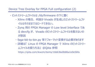 39 @ikwzmFPGA+SoC+Linux 実践勉強会(2017/12/2)
Device Tree Overlay for FPGA Full configuration (2)
・ ビットストリームファイルは /lib/firmware の下に置く
・ Xilinx の場合、 何故か Vivado が生成したビットストリームファ
イルはそのままではロードできない。
・ Zynq 用の FPGA Manager の Low level Interface であ
る devcfg が、 Vivado のビットストリームファイルを扱えないの
が原因
・ fpga-bit-to-bin.py 等でフォーマット変換する必要があります
・ 詳細は『 Linux の FPGA Manager で Xilinx のビットストリー
ムファイルを扱う方法』 @Qiita 参照
https://qiita.com/ikwzm/items/1bb63be0b86a1e0e56fa
 