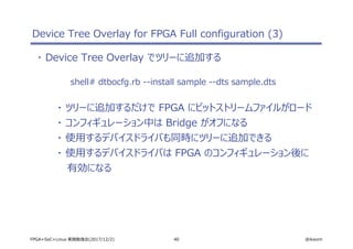40 @ikwzmFPGA+SoC+Linux 実践勉強会(2017/12/2)
Device Tree Overlay for FPGA Full configuration (3)
・ Device Tree Overlay でツリーに追加する
shell# dtbocfg.rb --install sample --dts sample.dts
・ ツリーに追加するだけで FPGA にビットストリームファイルがロード
・ コンフィギュレーション中は Bridge がオフになる
・ 使用するデバイスドライバも同時にツリーに追加できる
・ 使用するデバイスドライバは FPGA のコンフィギュレーション後に
有効になる
 