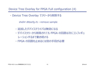 41 @ikwzmFPGA+SoC+Linux 実践勉強会(2017/12/2)
Device Tree Overlay for FPGA Full configuration (4)
・ Device Tree Overlay でツリーから削除する
shell# dtbocfg.rb --remove sample
・ 追加したデバイスドライバは無効になる
・ デバイスツリーから削除されても FPGA の回路は次にコンフィギュ
レーションするまで動き続ける
・ FPGA の回路を止めるには別の手段が必要
 