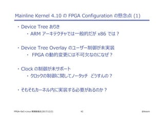 42 @ikwzmFPGA+SoC+Linux 実践勉強会(2017/12/2)
Mainline Kernel 4.10 の FPGA Configuration の懸念点 (1)
・ Device Tree ありき
・ ARM アーキテクチャでは一般的だが x86 では？
・ Device Tree Overlay のユーザー制御が未実装
・ FPGA の動的変更には不可欠なのになぜ？
・ Clock の制御が未サポート
・ クロックの制御に関してノータッチ　どうすんの？
・ そもそもカーネル内に実装する必要があるのか？
 